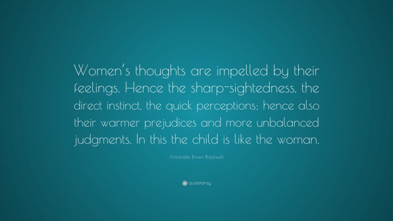 Antoinette Brown Blackwell Quote: “Women’s thoughts are impelled by their feelings. Hence the sharp-sightedness, the direct instinct, the quick perceptions; hence also their warmer prejudices and more unbalanced judgments. In this the child is like the woman.”