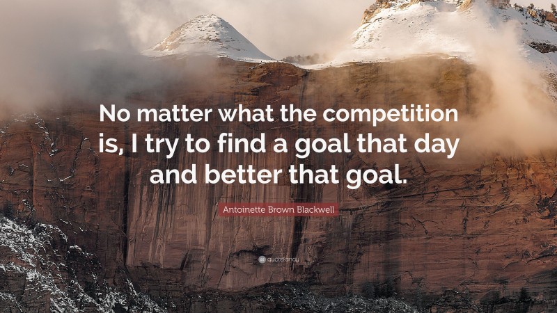 Antoinette Brown Blackwell Quote: “No matter what the competition is, I try to find a goal that day and better that goal.”