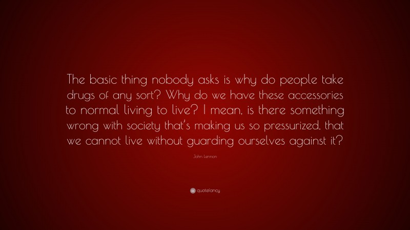 John Lennon Quote: “The basic thing nobody asks is why do people take drugs of any sort? Why do we have these accessories to normal living to live? I mean, is there something wrong with society that’s making us so pressurized, that we cannot live without guarding ourselves against it?”