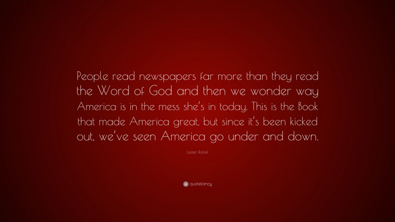 Lester Roloff Quote: “People read newspapers far more than they read the Word of God and then we wonder way America is in the mess she’s in today. This is the Book that made America great, but since it’s been kicked out, we’ve seen America go under and down.”