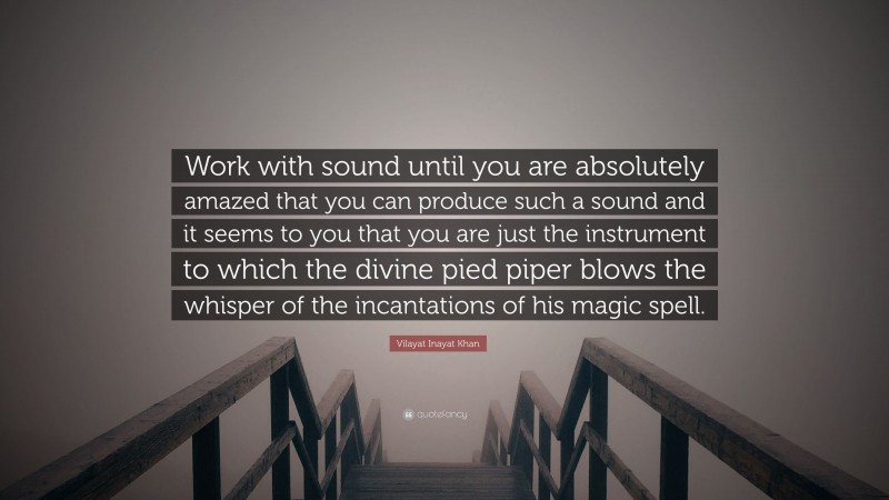 Vilayat Inayat Khan Quote: “Work with sound until you are absolutely amazed that you can produce such a sound and it seems to you that you are just the instrument to which the divine pied piper blows the whisper of the incantations of his magic spell.”