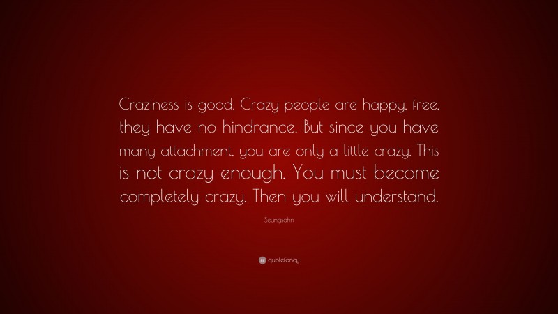 Seungsahn Quote: “Craziness is good. Crazy people are happy, free, they have no hindrance. But since you have many attachment, you are only a little crazy. This is not crazy enough. You must become completely crazy. Then you will understand.”