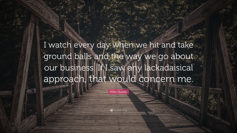 Mike Quade Quote: “I watch every day when we hit and take ground balls and the way we go about our business. If I saw any lackadaisical approach, that would concern me.”