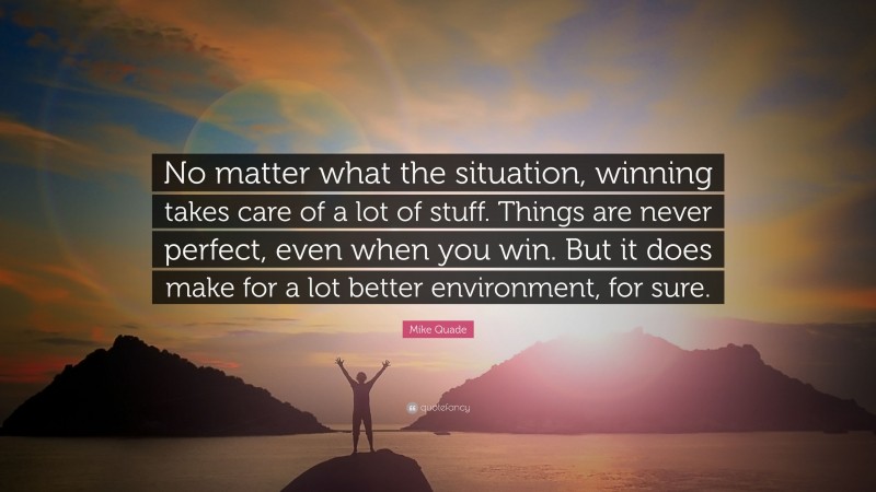 Mike Quade Quote: “No matter what the situation, winning takes care of a lot of stuff. Things are never perfect, even when you win. But it does make for a lot better environment, for sure.”