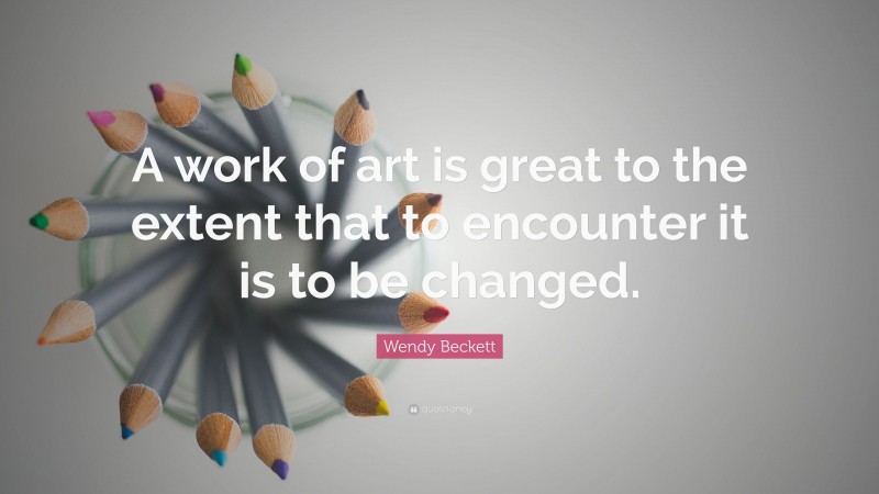 Wendy Beckett Quote: “A work of art is great to the extent that to encounter it is to be changed.”