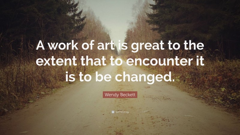 Wendy Beckett Quote: “A work of art is great to the extent that to encounter it is to be changed.”