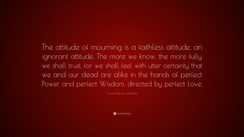 Charles Webster Leadbeater Quote: “The attitude of mourning is a faithless attitude, an ignorant attitude. The more we know, the more fully we shall trust, for we shall feel with utter certainty that we and our dead are alike in the hands of perfect Power and perfect Wisdom, directed by perfect Love.”