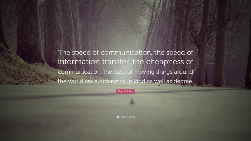 Paul Volcker Quote: “The speed of communication, the speed of information transfer, the cheapness of communication, the ease of moving things around the world are a difference in kind as well as degree.”