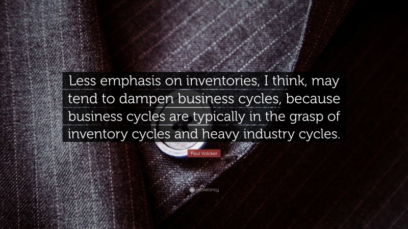 Paul Volcker Quote: “Less emphasis on inventories, I think, may tend to dampen business cycles, because business cycles are typically in the grasp of inventory cycles and heavy industry cycles.”