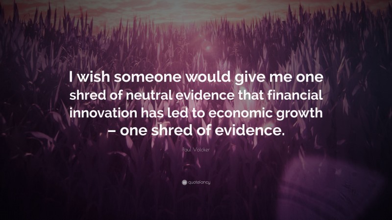 Paul Volcker Quote: “I wish someone would give me one shred of neutral evidence that financial innovation has led to economic growth – one shred of evidence.”