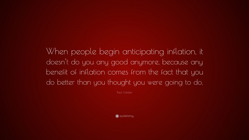 Paul Volcker Quote: “When people begin anticipating inflation, it doesn’t do you any good anymore, because any benefit of inflation comes from the fact that you do better than you thought you were going to do.”