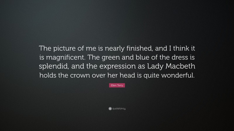 Ellen Terry Quote: “The picture of me is nearly finished, and I think it is magnificent. The green and blue of the dress is splendid, and the expression as Lady Macbeth holds the crown over her head is quite wonderful.”