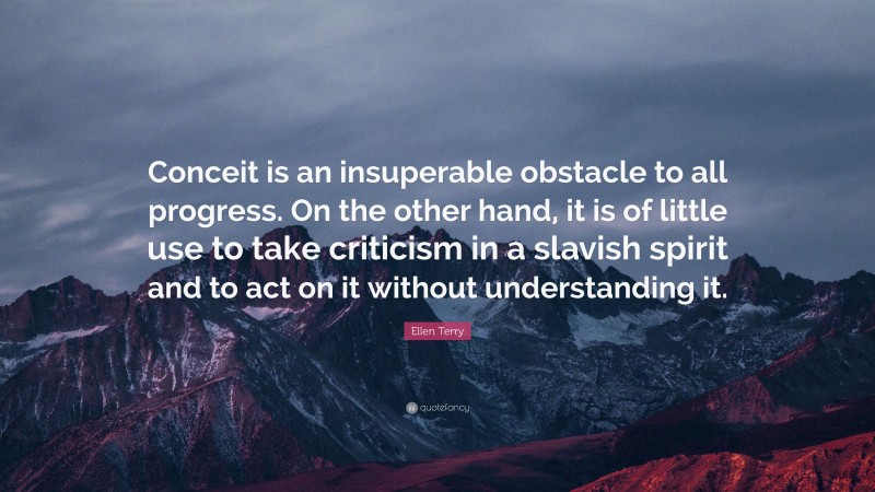 Ellen Terry Quote: “Conceit is an insuperable obstacle to all progress. On the other hand, it is of little use to take criticism in a slavish spirit and to act on it without understanding it.”