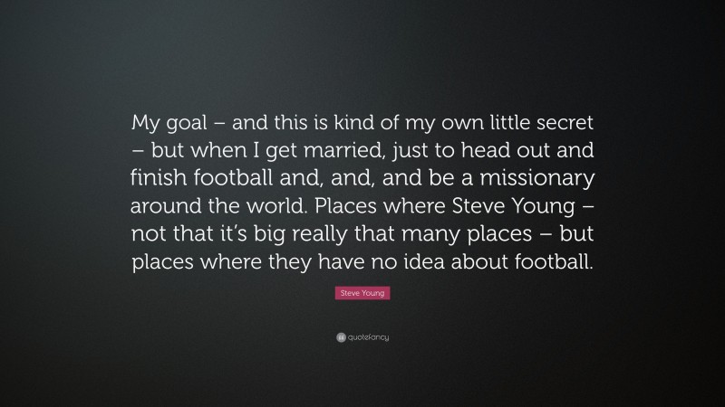 Steve Young Quote: “My goal – and this is kind of my own little secret – but when I get married, just to head out and finish football and, and, and be a missionary around the world. Places where Steve Young – not that it’s big really that many places – but places where they have no idea about football.”