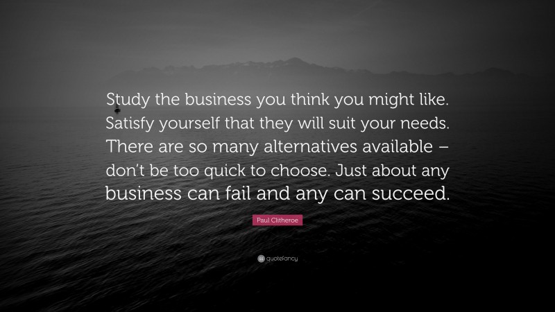 Paul Clitheroe Quote: “Study the business you think you might like. Satisfy yourself that they will suit your needs. There are so many alternatives available – don’t be too quick to choose. Just about any business can fail and any can succeed.”