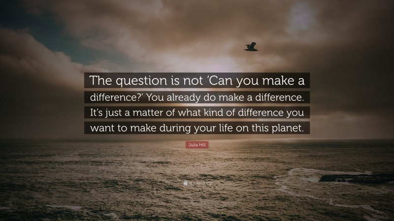 Julia Hill Quote: “The question is not ‘Can you make a difference?’ You already do make a difference. It’s just a matter of what kind of difference you want to make during your life on this planet.”