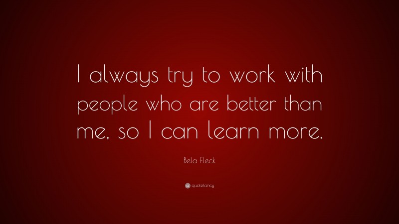 Bela Fleck Quote: “I always try to work with people who are better than me, so I can learn more.”