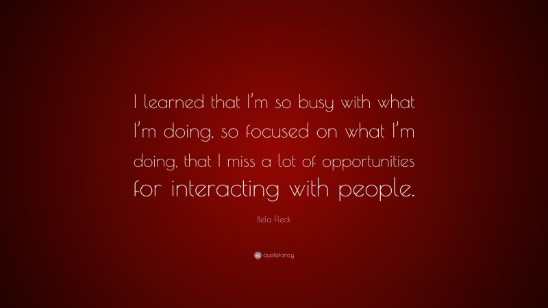 Bela Fleck Quote: “I learned that I’m so busy with what I’m doing, so focused on what I’m doing, that I miss a lot of opportunities for interacting with people.”