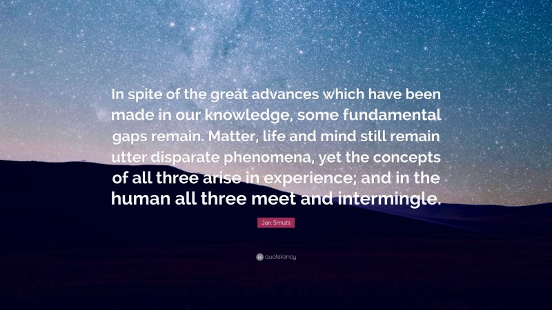 Jan Smuts Quote: “In spite of the great advances which have been made in our knowledge, some fundamental gaps remain. Matter, life and mind still remain utter disparate phenomena, yet the concepts of all three arise in experience; and in the human all three meet and intermingle.”