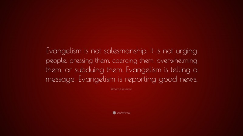 Richard Halverson Quote: “Evangelism is not salesmanship. It is not urging people, pressing them, coercing them, overwhelming them, or subduing them. Evangelism is telling a message. Evangelism is reporting good news.”