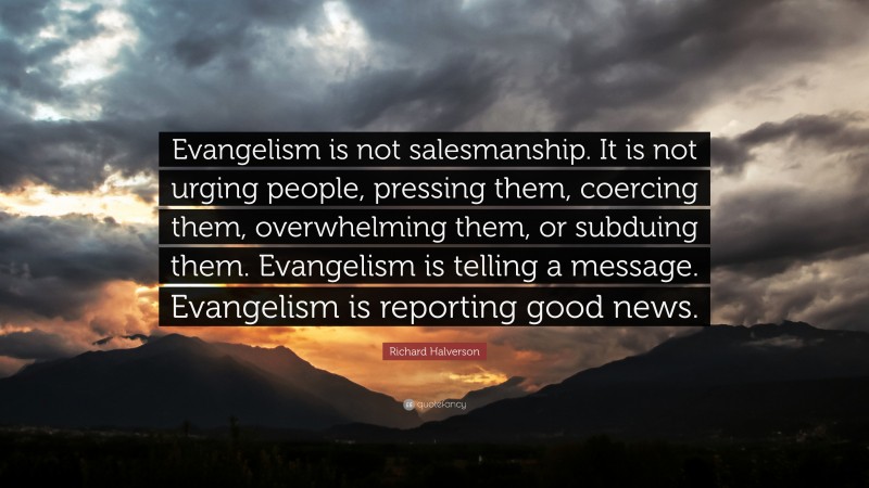 Richard Halverson Quote: “Evangelism is not salesmanship. It is not urging people, pressing them, coercing them, overwhelming them, or subduing them. Evangelism is telling a message. Evangelism is reporting good news.”