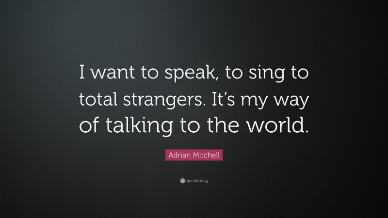 Adrian Mitchell Quote: “I want to speak, to sing to total strangers. It’s my way of talking to the world.”