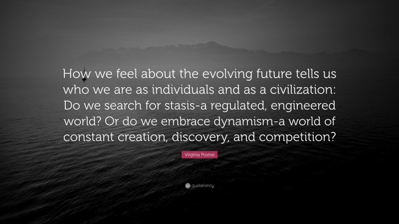Virginia Postrel Quote: “How we feel about the evolving future tells us who we are as individuals and as a civilization: Do we search for stasis-a regulated, engineered world? Or do we embrace dynamism-a world of constant creation, discovery, and competition?”