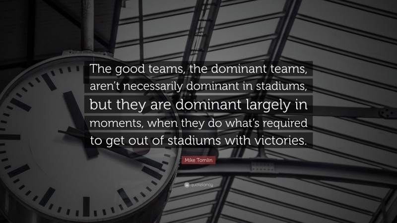 Mike Tomlin Quote: “The good teams, the dominant teams, aren’t necessarily dominant in stadiums, but they are dominant largely in moments, when they do what’s required to get out of stadiums with victories.”