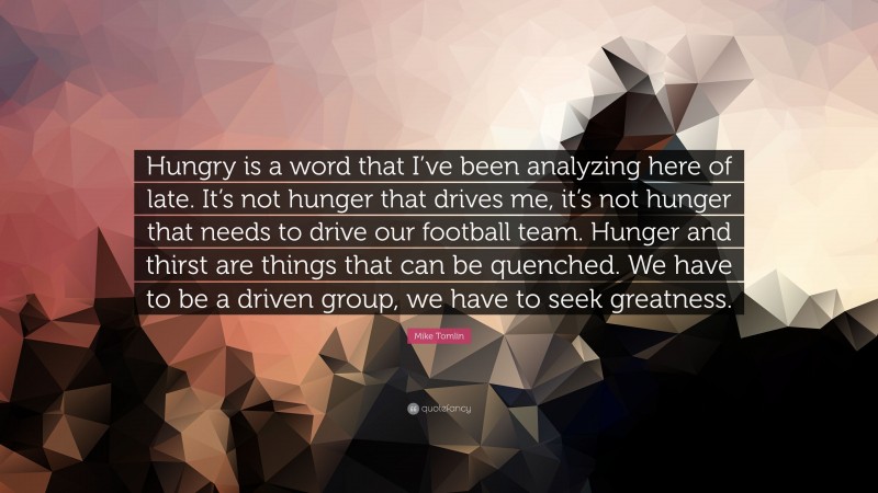 Mike Tomlin Quote: “Hungry is a word that I’ve been analyzing here of late. It’s not hunger that drives me, it’s not hunger that needs to drive our football team. Hunger and thirst are things that can be quenched. We have to be a driven group, we have to seek greatness.”