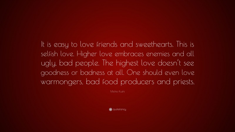 Michio Kushi Quote: “It is easy to love friends and sweethearts. This is selfish love. Higher love embraces enemies and all ugly, bad people. The highest love doesn’t see goodness or badness at all. One should even love warmongers, bad food producers and priests.”