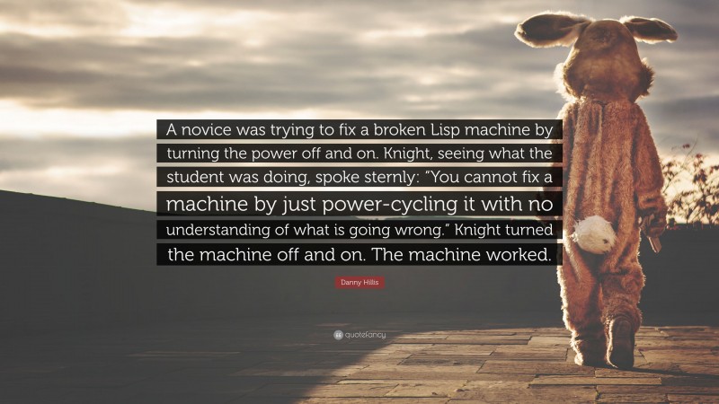 Danny Hillis Quote: “A novice was trying to fix a broken Lisp machine by turning the power off and on. Knight, seeing what the student was doing, spoke sternly: “You cannot fix a machine by just power-cycling it with no understanding of what is going wrong.” Knight turned the machine off and on. The machine worked.”