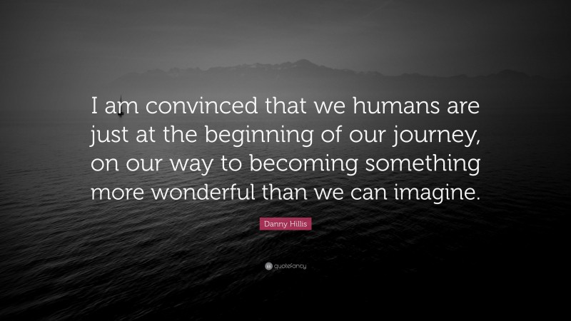Danny Hillis Quote: “I am convinced that we humans are just at the beginning of our journey, on our way to becoming something more wonderful than we can imagine.”