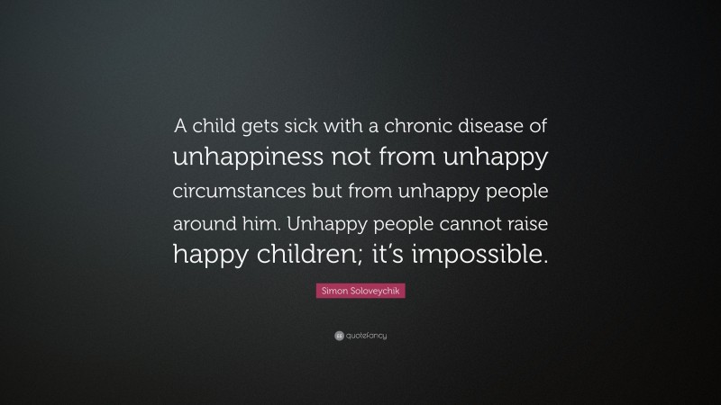 Simon Soloveychik Quote: “A child gets sick with a chronic disease of unhappiness not from unhappy circumstances but from unhappy people around him. Unhappy people cannot raise happy children; it’s impossible.”