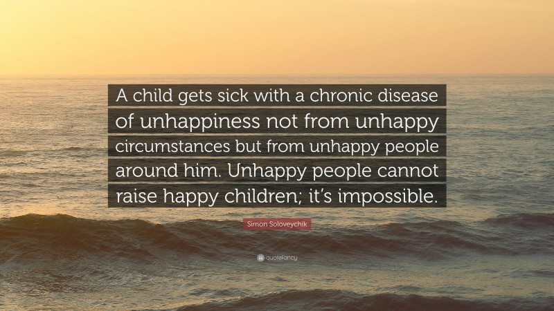 Simon Soloveychik Quote: “A child gets sick with a chronic disease of unhappiness not from unhappy circumstances but from unhappy people around him. Unhappy people cannot raise happy children; it’s impossible.”