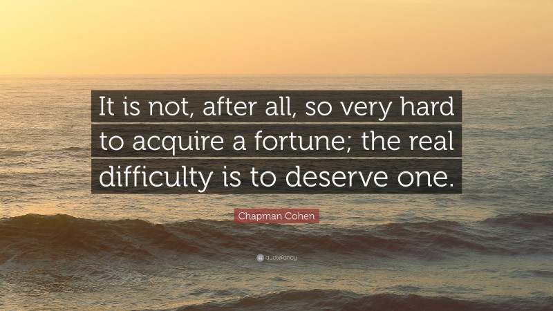 Chapman Cohen Quote: “It is not, after all, so very hard to acquire a fortune; the real difficulty is to deserve one.”