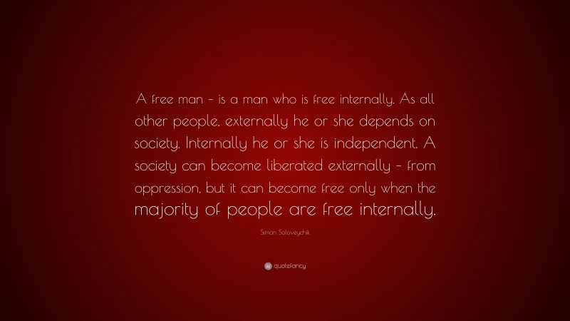 Simon Soloveychik Quote: “A free man – is a man who is free internally. As all other people, externally he or she depends on society. Internally he or she is independent. A society can become liberated externally – from oppression, but it can become free only when the majority of people are free internally.”