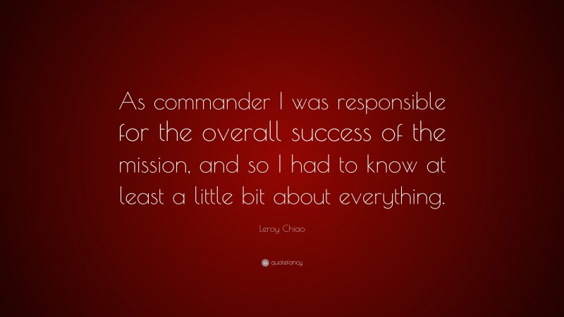 Leroy Chiao Quote: “As commander I was responsible for the overall success of the mission, and so I had to know at least a little bit about everything.”