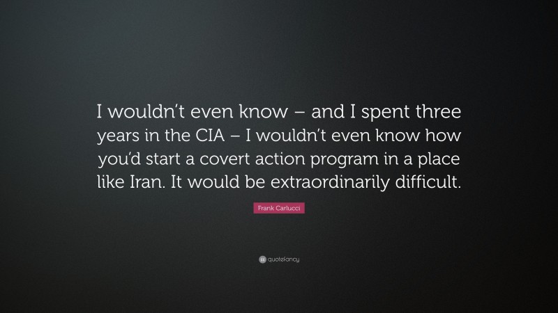 Frank Carlucci Quote: “I wouldn’t even know – and I spent three years in the CIA – I wouldn’t even know how you’d start a covert action program in a place like Iran. It would be extraordinarily difficult.”