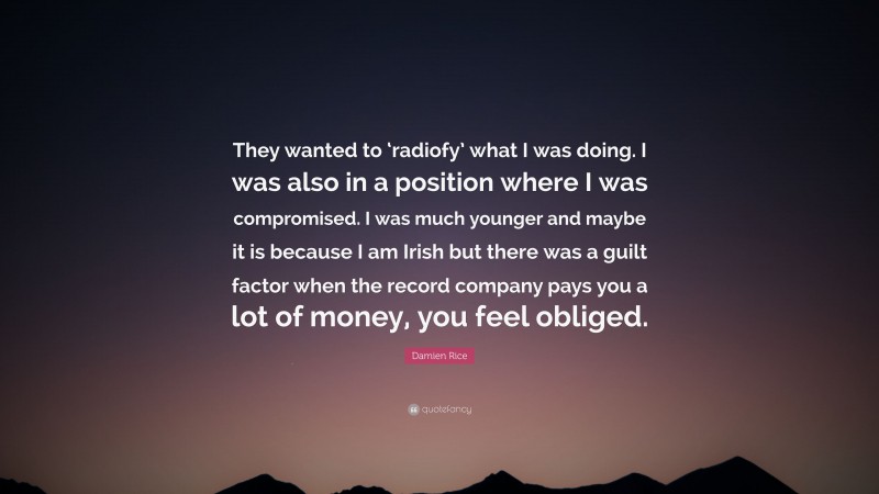 Damien Rice Quote: “They wanted to ‘radiofy’ what I was doing. I was also in a position where I was compromised. I was much younger and maybe it is because I am Irish but there was a guilt factor when the record company pays you a lot of money, you feel obliged.”