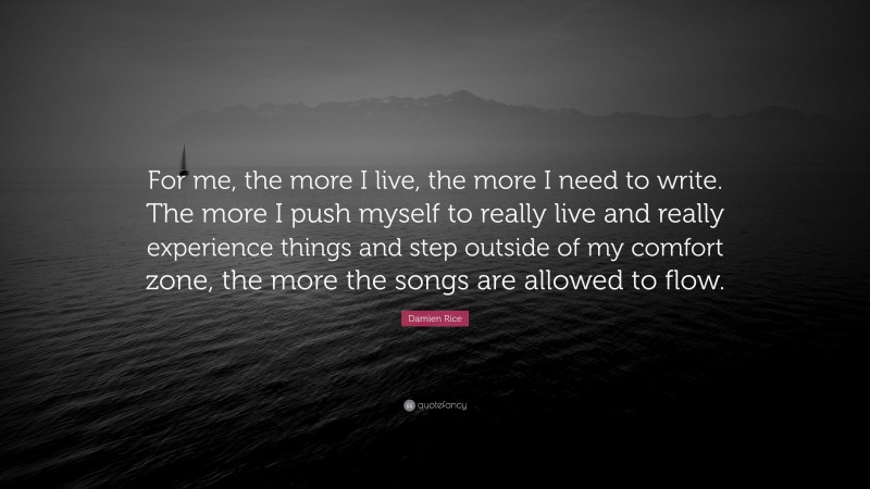 Damien Rice Quote: “For me, the more I live, the more I need to write. The more I push myself to really live and really experience things and step outside of my comfort zone, the more the songs are allowed to flow.”