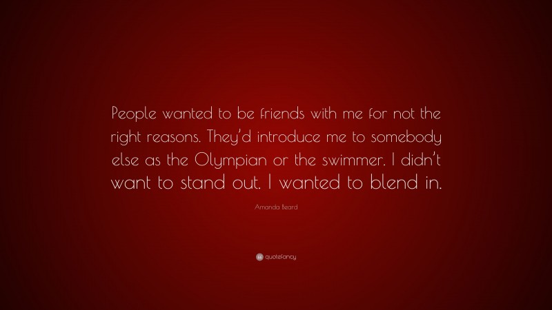 Amanda Beard Quote: “People wanted to be friends with me for not the right reasons. They’d introduce me to somebody else as the Olympian or the swimmer. I didn’t want to stand out. I wanted to blend in.”