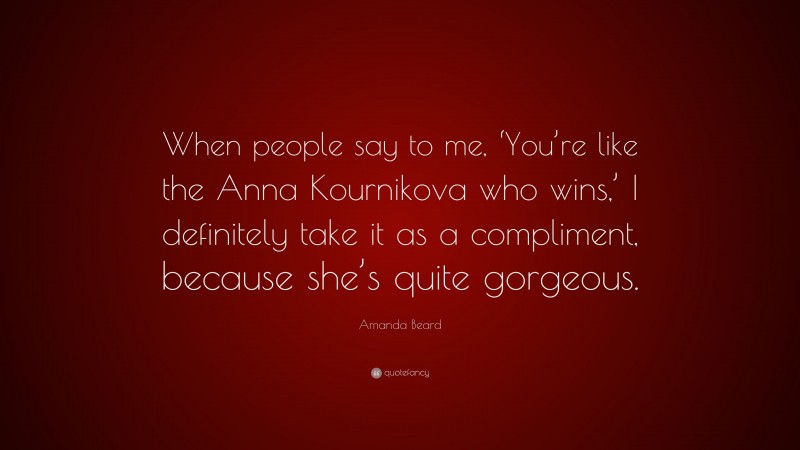 Amanda Beard Quote: “When people say to me, ‘You’re like the Anna Kournikova who wins,’ I definitely take it as a compliment, because she’s quite gorgeous.”