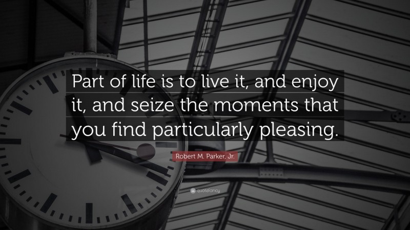 Robert M. Parker, Jr. Quote: “Part of life is to live it, and enjoy it, and seize the moments that you find particularly pleasing.”
