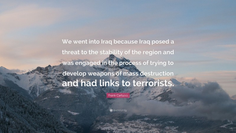 Frank Carlucci Quote: “We went into Iraq because Iraq posed a threat to the stability of the region and was engaged in the process of trying to develop weapons of mass destruction and had links to terrorists.”