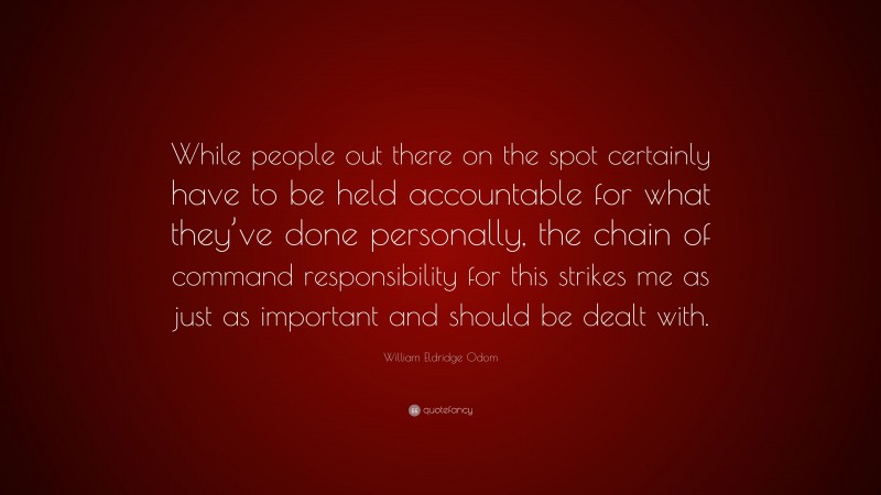 William Eldridge Odom Quote: “While people out there on the spot certainly have to be held accountable for what they’ve done personally, the chain of command responsibility for this strikes me as just as important and should be dealt with.”