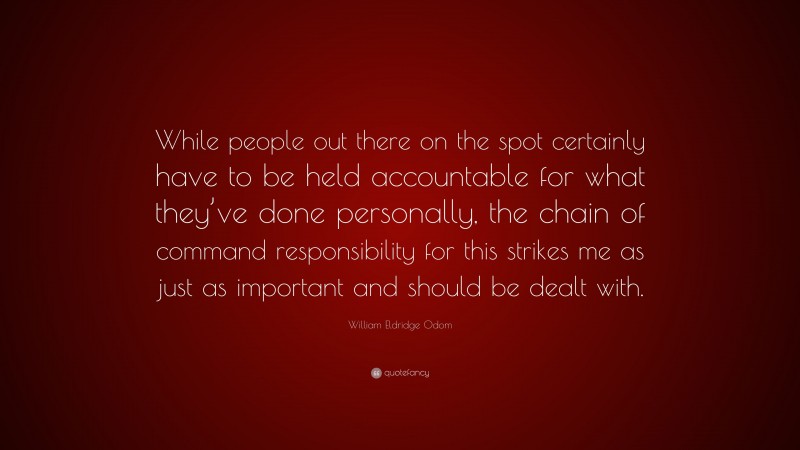 William Eldridge Odom Quote: “While people out there on the spot certainly have to be held accountable for what they’ve done personally, the chain of command responsibility for this strikes me as just as important and should be dealt with.”