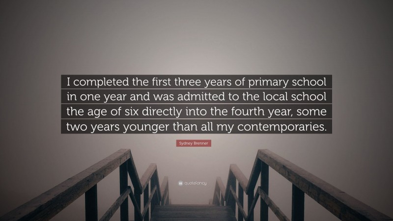 Sydney Brenner Quote: “I completed the first three years of primary school in one year and was admitted to the local school the age of six directly into the fourth year, some two years younger than all my contemporaries.”