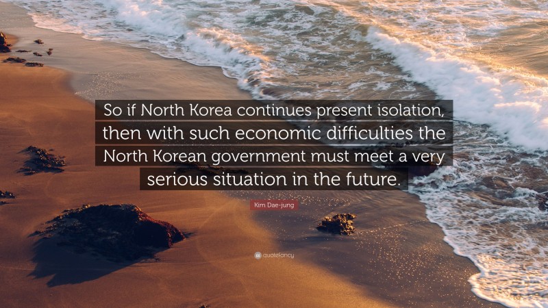 Kim Dae-jung Quote: “So if North Korea continues present isolation, then with such economic difficulties the North Korean government must meet a very serious situation in the future.”