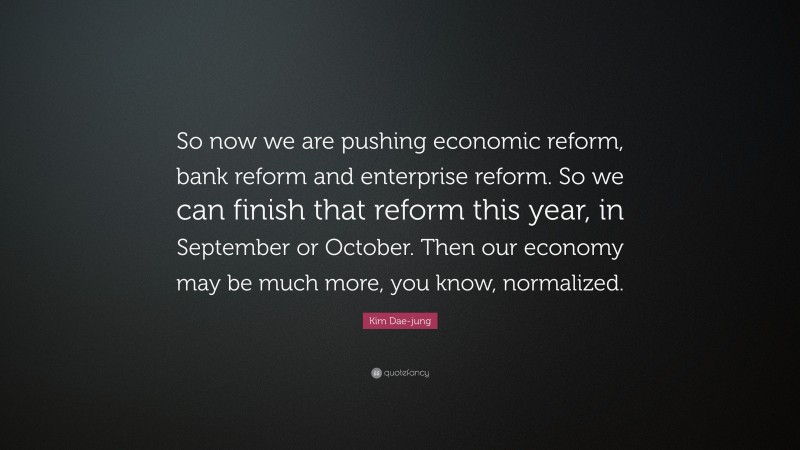 Kim Dae-jung Quote: “So now we are pushing economic reform, bank reform and enterprise reform. So we can finish that reform this year, in September or October. Then our economy may be much more, you know, normalized.”