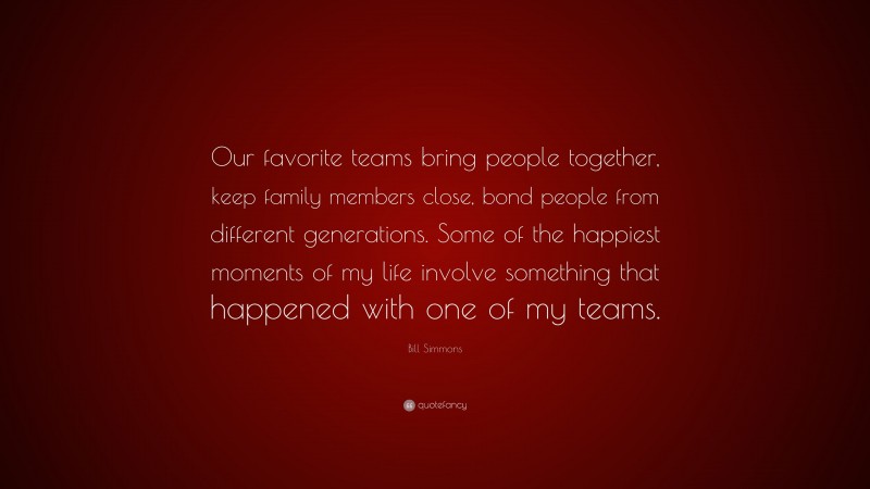 Bill Simmons Quote: “Our favorite teams bring people together, keep family members close, bond people from different generations. Some of the happiest moments of my life involve something that happened with one of my teams.”